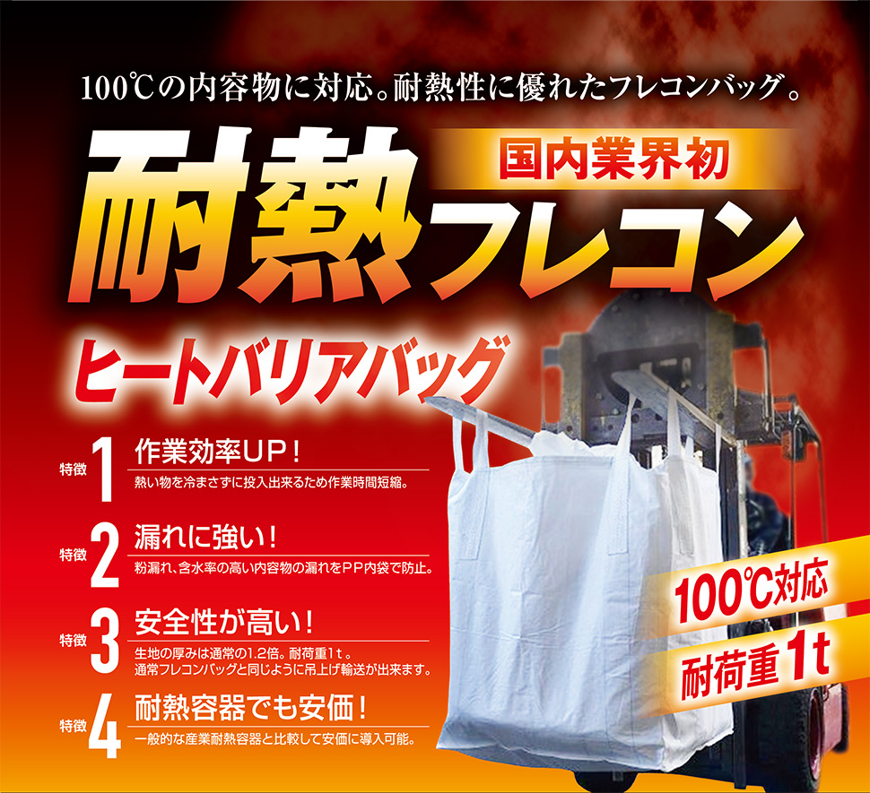 100℃の内容物に対応、耐熱性に優れたフレコンバッグ。ヒートバリアバッグで作業効率アップ! 熱い物を冷まさずに投入できるため作業時間短縮をできます。漏れに強い! 粉漏れ、含水率の高い内容物の漏れをPP内袋で防止します。安全性が高い! 生地の厚みは通常の1.2倍で、耐荷重1t。つり上げ輸送が出来ます。耐熱容器でも安価!一般的な対加熱容器に比べて安価に導入できます。