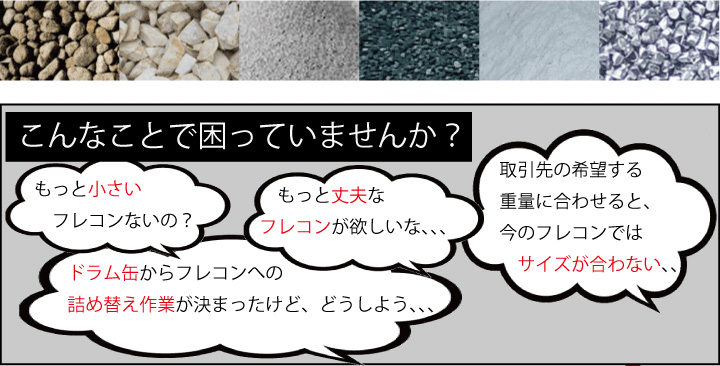 こんなことで困っていませんか? もっと小さいフレコンはないの? もっと丈夫なフレコンはないの? 取引先の希望する重量に合わせると、今のフレコンではサイズが合わない… ドラム缶からフレコンへの詰め替え作業が決まったけど、どうしよう…