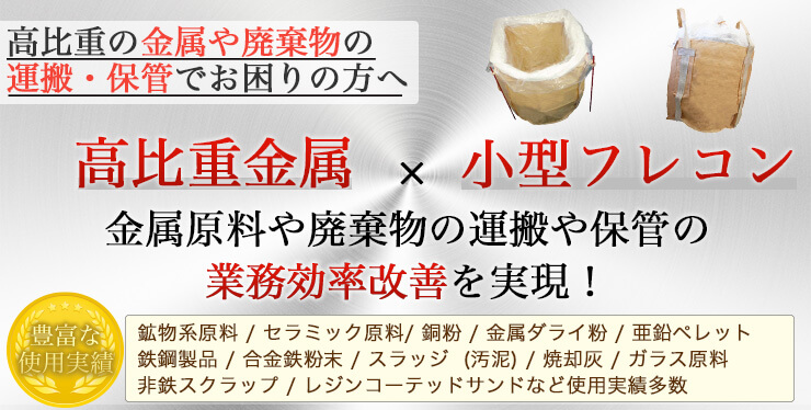 高比重の金属や廃棄物の運搬・保管でお困りの方へ 高比重金属x小型フレコン 金属原料や廃棄物の運搬や保管の業務効率改善を実現！ 実績…鉱物系原料 / セラミック原料/ 銅粉 / 金属ダライ粉 / 亜鉛ペレット / 鉄鋼製品 / 合金鉄粉末 / スラッジ  (汚泥) / 焼却灰 / ガラス原料 / 非鉄スクラップ / レジンコーテッドサンドなど使用実績多数 こんなことでお困りではありませんか?