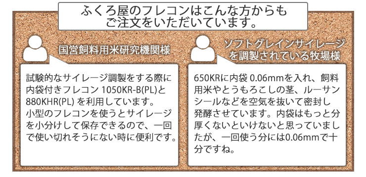 ふくろ屋のフレコンはこんな方からも ご注文をいただいています。 国営飼料用米研究機関様 試験的なサイレージ調製をする際に内袋付きフレコン 1050KR-B(PL)と880KHR(PL) を利用しています。 小型のフレコンを使うとサイレージを小分けして保存できるので、一回で使い切れそうにない時に便利です。ソフトグレインサイレージを調製されている牧場様650KRに内袋0.06mmを入れ、飼料 用米やとうもろこしの茎、ルーサンシールなどを空気を抜いて密封し発酵させています。内袋はもっと分厚くないといけないと思っていましたが、一回使う分には0.06mmで十分ですね。