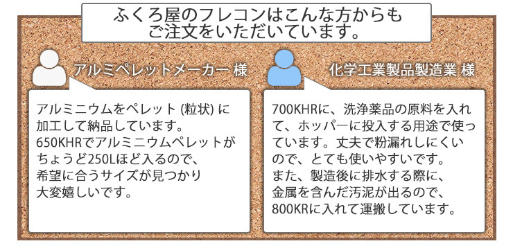 ふくろ屋のフレキシブルコンテナバッグはこんな方からもご注文をいただいています。アルミニウムペレットメーカー様 アルミニウムをペレット (粒状) に加工して納品しています。650KHRでアルミニウムペレットがちょうど250Lほど入るので、希望に合うサイズが見つかり大変嬉しいです。化学工業製品製造業 様 700KHRに、洗浄薬品の原料を入れて、ホッパーに投入する用途で使っています。丈夫で粉漏れしにくいので、とても使いやすいです。また、製造後に排水する際に、金属を含んだ汚泥が出るので、800KRに入れて運搬しています。