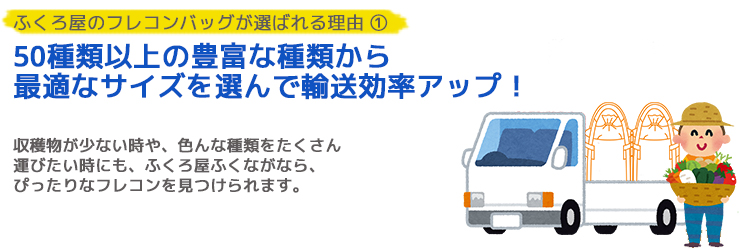 ふくろ屋のフレコンバッグが選ばれる理由 ① 最適なサイズを選んで輸送効率アップ フレコンバッグなら、収穫物が少ない時や、 複数のものを同時に運びたい時にも、 適したサイズを選んで臨機応変に対応できます。