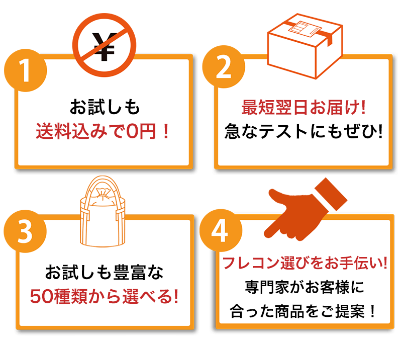 ①お試しも送料込みで0円! ②即日お届け!急なテストにもぜひ!最短翌日到着 ③お試しも豊富な50種類から選べる! ④フレコン選びをお手伝い!専門家がお客様に合った商品をご提案!